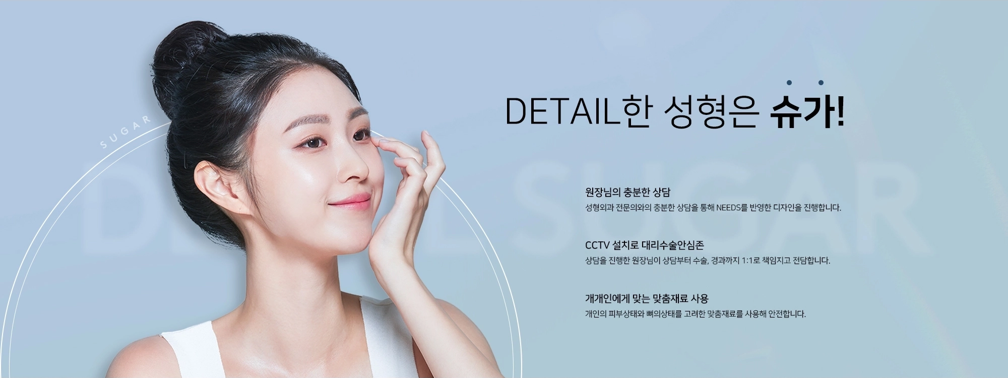 [DETAIL한 성형은 슈가] 원장님의 충분한 상담, 성형외과 전문의와의 충분한 상담을 통해 NEEDS를 반영한 디자인을 진행합니다. CCTV 설치로 대리수술 안심존, 상담을 진행한 원장님이 상담부터 수술, 경과까지 1:1로 책임지고 전담합니다. 개개인에게 맞는 맞춤재료 사용, 개인의 피부상태와 뼈의 상태를 고려한 맞춤재료를 사용해 안전합니다.