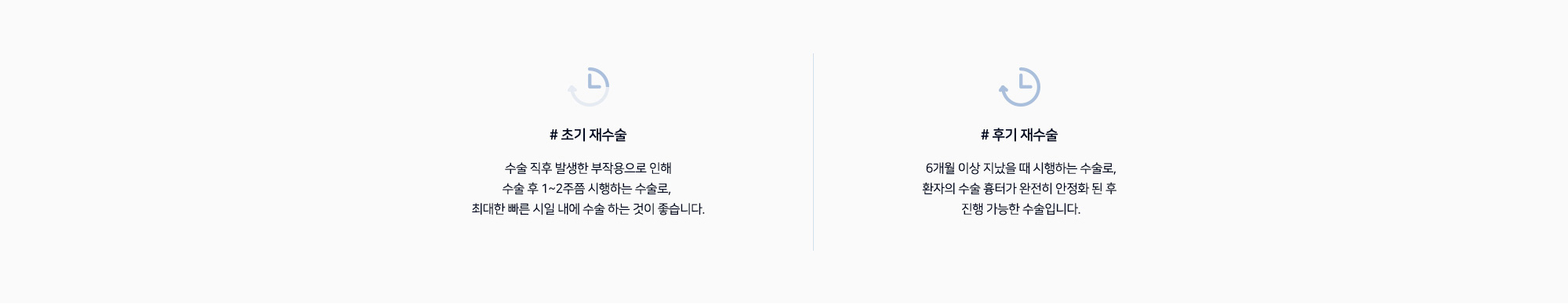 # 초기 재수술 : 수술 직후 발생한 부작용으로 인해 수술 후 1~2주쯤 시행하는 수술로, 최대한 빠른 시일 내에 수술 하는 것이 좋습니다.   # 후기 재수술 : 6개월 이상 지났을 때 시행하는 수술로, 환자의 수술 흉터가 완전히 안정화 된 후 진행 가능한 수술입니다.