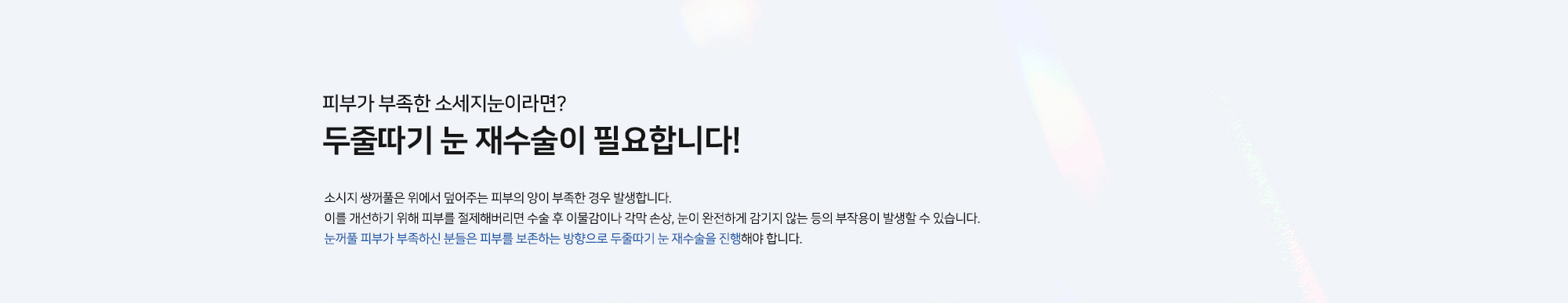 [피부가 부족한 소세지눈이라면? 두줄따기 눈 재수술이 필요합니다!] 소시지 쌍꺼풀은 위에서 덮어주는 피부의 양이 부족한 경우 발생합니다. 이를 개선하기 위해 피부를 절제해버리면 수술 후 이물감이나 각막 손상, 눈이 완전하게 감기지 않는 등의 부작용이 발생할 수 있습니다. 눈꺼풀 피부가 부족하신 분들은 피부를 보존하는 방향으로 두줄따기 눈 재수술을 진행해야 합니다.