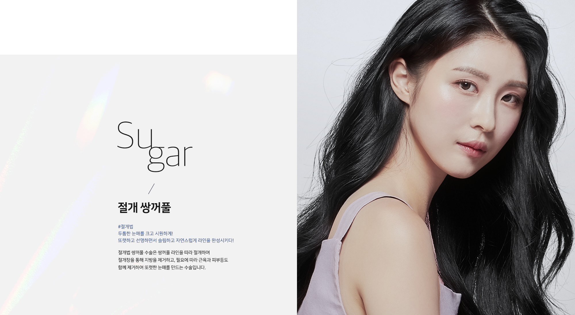 Sugar 절개 쌍꺼풀 - #절개법 두툼한 눈매를 크고 시원하게! 또렷하고 선명하면서 슬림하고 자연스럽게 라인을 완성시키다! 절개법 쌍꺼풀 수술은 쌍꺼풀 라인을 따라 절개하여 절개창을 통해 지방을 제거하고, 필요에 따라 근육과 피부등도 함께 제거하여 또렷한 눈매를 만드는 수술입니다.