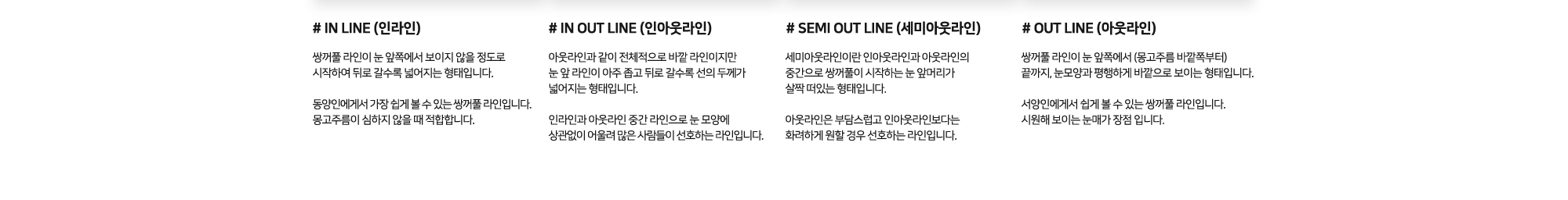 # IN LINE : The double eyelid line starts from a point where it is barely visible from the front and gradually widens toward the back. / # IN OUT LINE : This type is overall an external line like the “out line,” but the front part of the line is very thin and gradually becomes thicker toward the end. / # SEMI OUT LINE : A semi-out line is a type where the double eyelid begins slightly lifted at the inner corner of the eye, somewhere between the in-out line / # OUT LINE : This double eyelid line starts from the very inner corner of the eye (near the epicanthal fold) and extends outward in a parallel line to the shape of the eye.