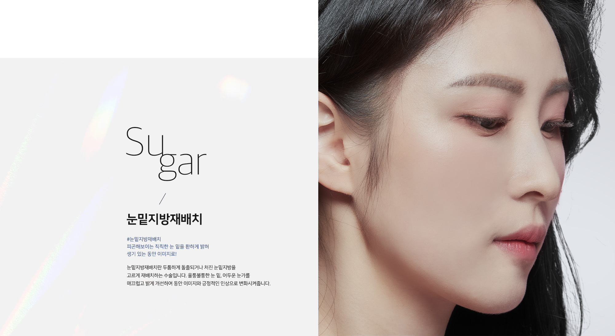 Sugar 눈밑지방재배치 - #눈밑지방재배치 피곤해보이는 칙칙한 눈 밑을 환하게 밝혀 생기 있는 동안 이미지로! 눈밑지방재배치란 두툼하게 돌출되거나 처진 눈밑지방을 고르게 재배치하는 수술입니다. 울퉁불퉁한 눈 밑, 어두운 눈가를 매끄럽고 밝게 개선하여 동안 이미지와 긍정적인 인상으로 변화시켜줍니다.