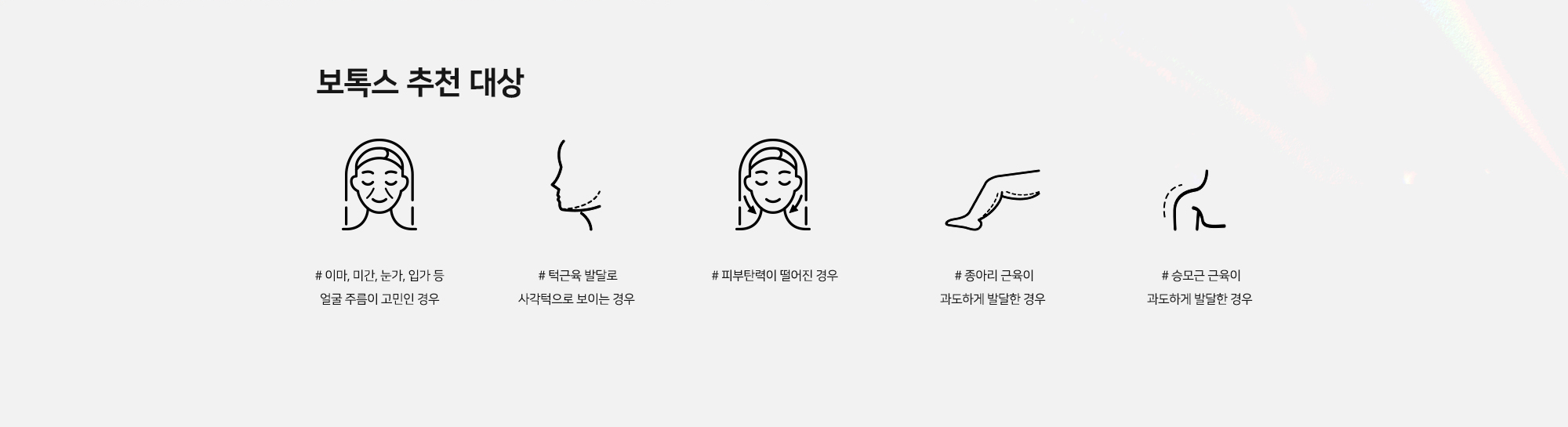 [보톡스 추천 대상] # 이마, 미간, 눈가, 입가 등 얼굴 주름이 고민인 경우 # 턱근육 발달로 사각턱으로 보이는 경우 # 피부탄력이 떨어진 경우 # 종아리 근육이 과도하게 발달한 경우 # 승모근 근육이 과도하게 발달한 경우