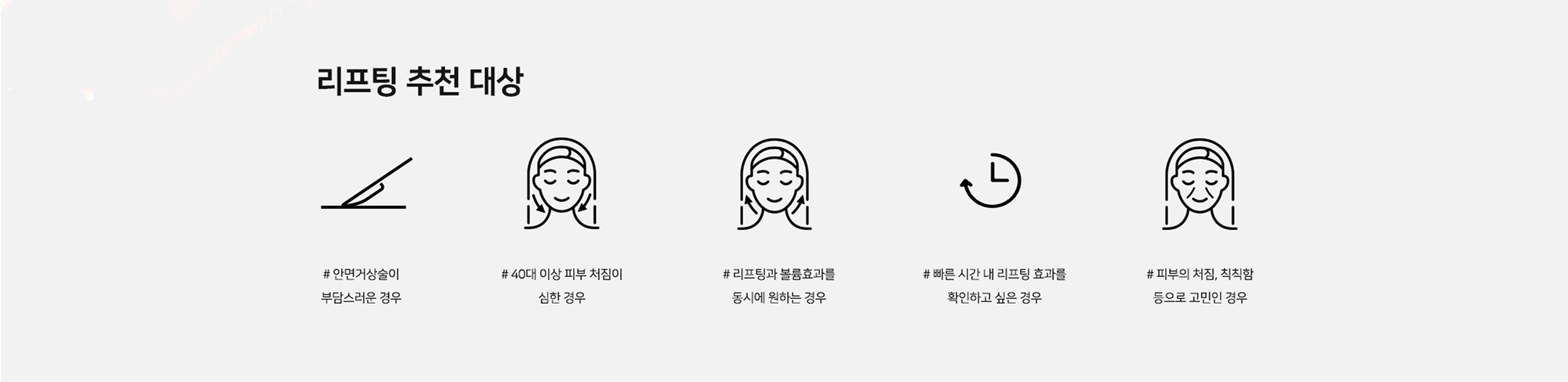 [리프팅 추천 대상] # 안면거상술이 부담스러운 경우 # 40대 이상 피부 처짐이 심한 경우 # 리프팅과 볼륨 효과를 동시에 원하는 경우 # 빠른 시간 내 리프팅 효과를 확인하고 싶은 경우 # 피부의 처짐, 칙칙함 등으로 고민인 경우