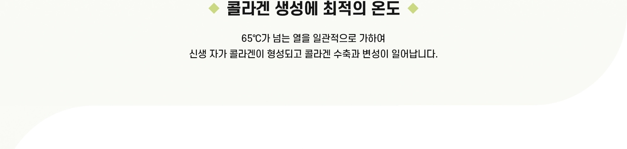 콜라겐 생성에 최적의 온도 - 65℃가 넘는 열을 일관적으로 가하여 신생 자가 콜라겐이 형성되고 콜라겐 수축과 변성이 일어납니다.