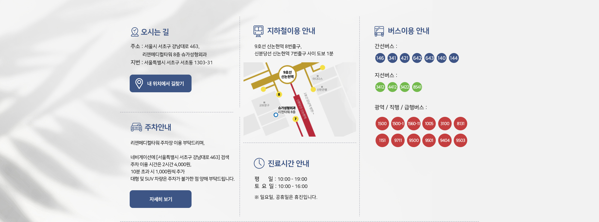 [주차안내 및 진료시간] 리젠메디컬타워 주차장을 이용해주시기 바랍니다. 네비게이션에서 '서울특별시 서초구 강남대로 463' 검색. 주차 이용 시간은 2시간 4,000원이며 10분 초과 시 1,000원씩 추가됩니다. 대형 및 SUV 차량은 주차가 불가능합니다. 진료시간은 평일 오전 10시부터 오후 7시까지, 토요일 오전 10시부터 오후 4시까지이며 일요일과 공휴일은 휴진입니다.