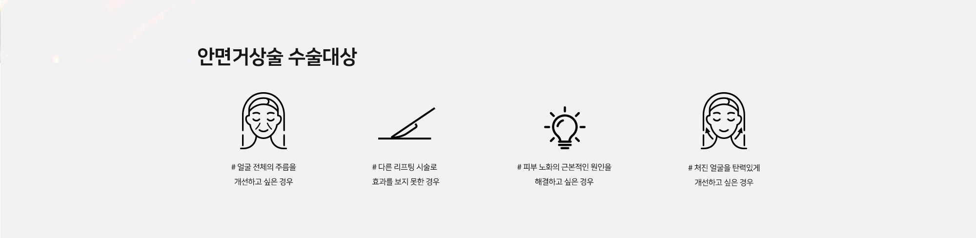 [안면거상술 수술대상] # 얼굴 전체의 주름을 개선하고 싶은 경우 # 다른 리프팅 시술로 효과를 보지 못한 경우 # 피부 노화의 근본적인 원인을 해결하고 싶은 경우 # 처진 얼굴을 탄력있게 개선하고 싶은 경우