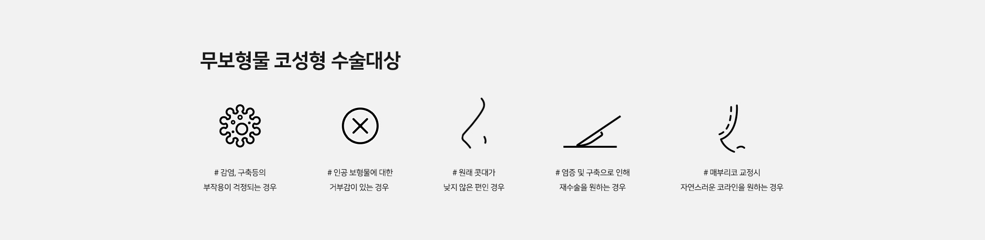 무보형물 코성형 수술대상 - # 감염, 구축등의 부작용이 걱정되는 경우 # 인공 보형물에 대한 거부감이 있는 경우 # 원래 콧대가 낮지 않은 편인 경우 # 염증 및 구축으로 인해 재수술을 원하는 경우 # 매부리코 교정시 자연스러운 코라인을 원하는 경우