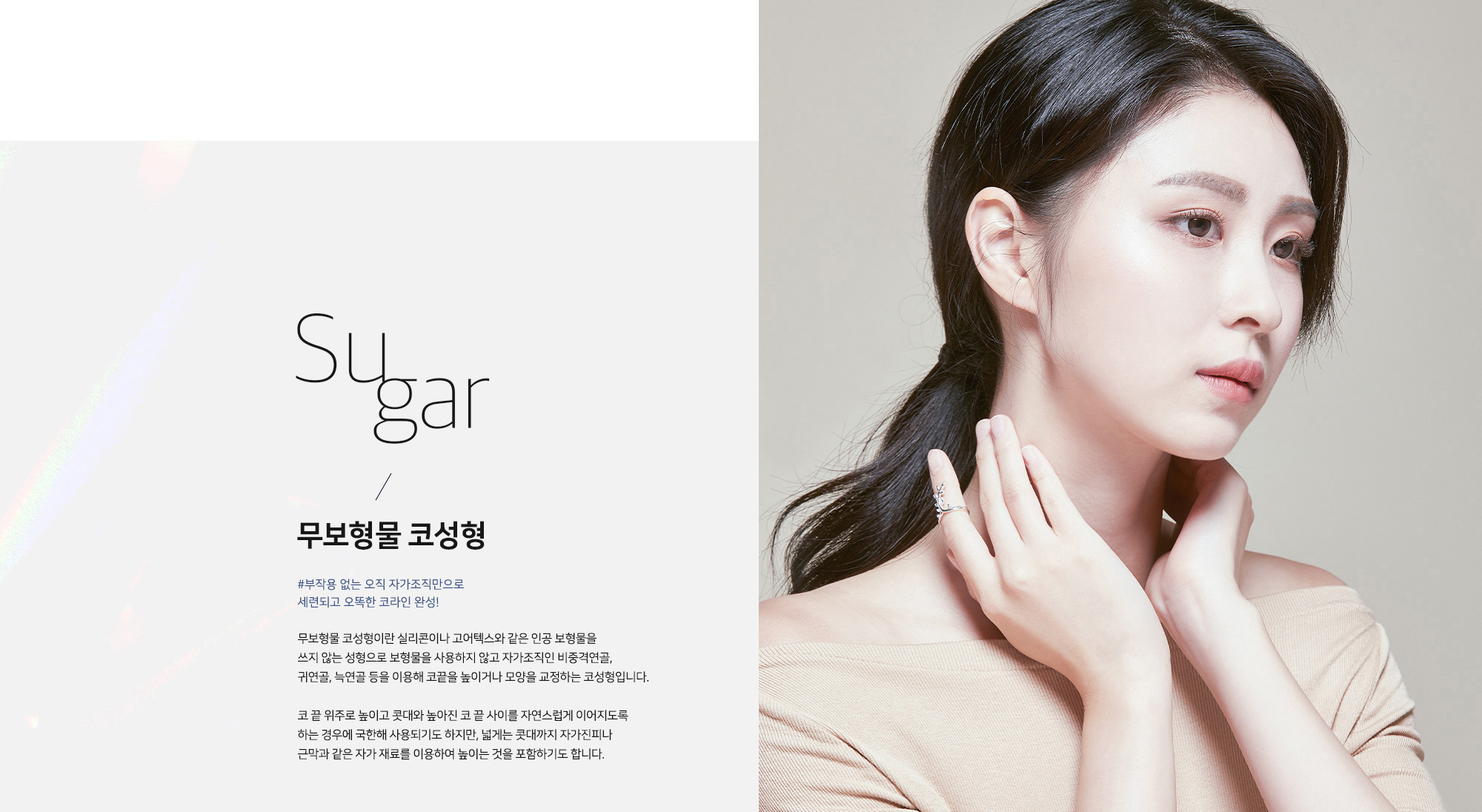 Sugar 무보형물 코성형 - #부작용 없는 오직 자가조직만으로 세련되고 오똑한 코라인 완성! 무보형물 코성형이란 실리콘이나 고어텍스와 같은 인공 보형물을 쓰지 않는 성형으로 보형물을 사용하지 않고 자가조직인 비중격연골, 귀연골, 늑연골 등을 이용해 코끝을 높이거나 모양을 교정하는 코성형입니다. 코 끝 위주로 높이고 콧대와 높아진 코 끝 사이를 자연스럽게 이어지도록 하는 경우에 국한해 사용되기도 하지만, 넓게는 콧대까지 자가진피나 근막과 같은 자가 재료를 이용하여 높이는 것을 포함하기도 합니다.