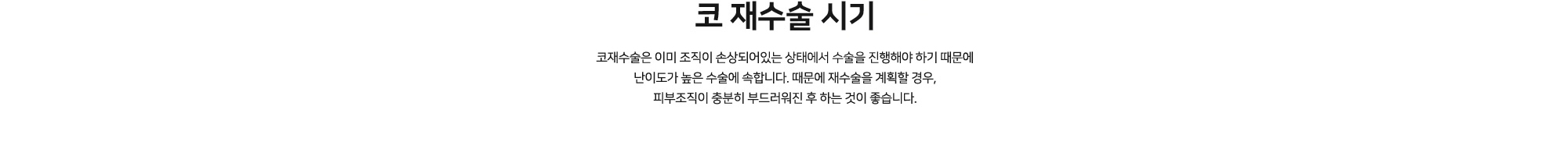 코 재수술 시기 코재수술은 이미 조직이 손상되어있는 상태에서 수술을 진행해야 하기 때문에 난이도가 높은 수술에 속합니다. 때문에 재수술을 계획할 경우, 피부조직이 충분히 부드러워진 후 하는 것이 좋습니다.