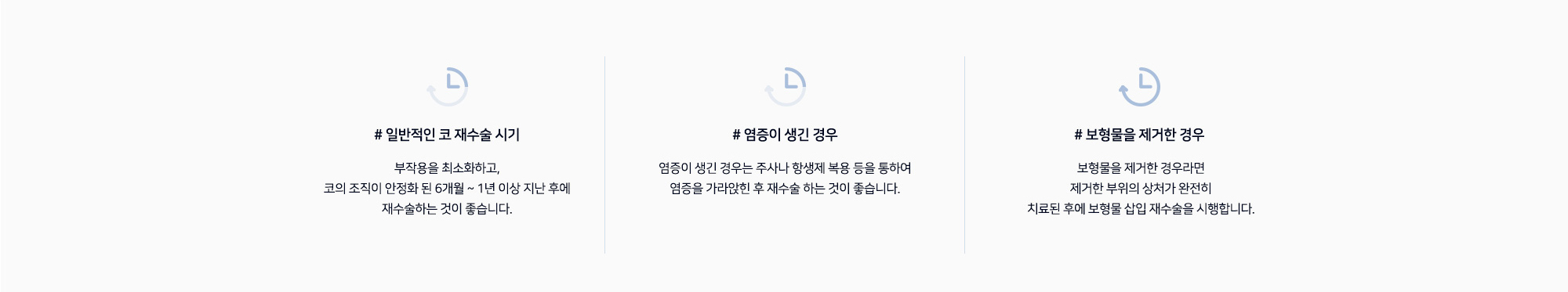 코 재수술 시기 # 일반적인 코 재수술 시기 부작용을 최소화하고, 코의 조직이 안정화 된 6개월 ~ 1년 이상 지난 후에 재수술하는 것이 좋습니다. # 염증이 생긴 경우 염증이 생긴 경우는 주사나 항생제 복용 등을 통하여 염증을 가라앉힌 후 재수술 하는 것이 좋습니다. # 보형물을 제거한 경우 보형물을 제거한 경우라면 제거한 부위의 상처가 완전히 치료된 후에 보형물 삽입 재수술을 시행합니다.
