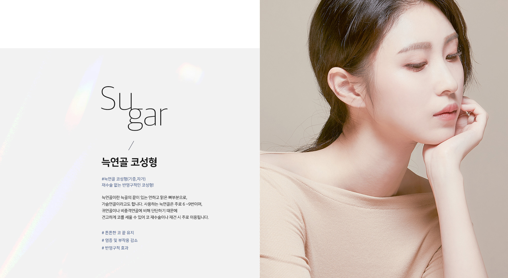 늑연골 코성형 #늑연골 코성형(기증·자가) 재수술 없는 반영구적인 코성형! 늑연골이란 늑골의 끝이 있는 연하고 맑은 뼈부분으로, 가슴연골이라고도 합니다. 사용하는 늑연골은 주로 6~9번이며, 귀연골이나 비중격연골에 비해 단단하기 때문에 견고하게 코를 세울 수 있어 코 재수술이나 재건 시 주로 이용됩니다. # 튼튼한 코 끝 유지 # 염증 및 부작용 감소 # 반영구적 효과