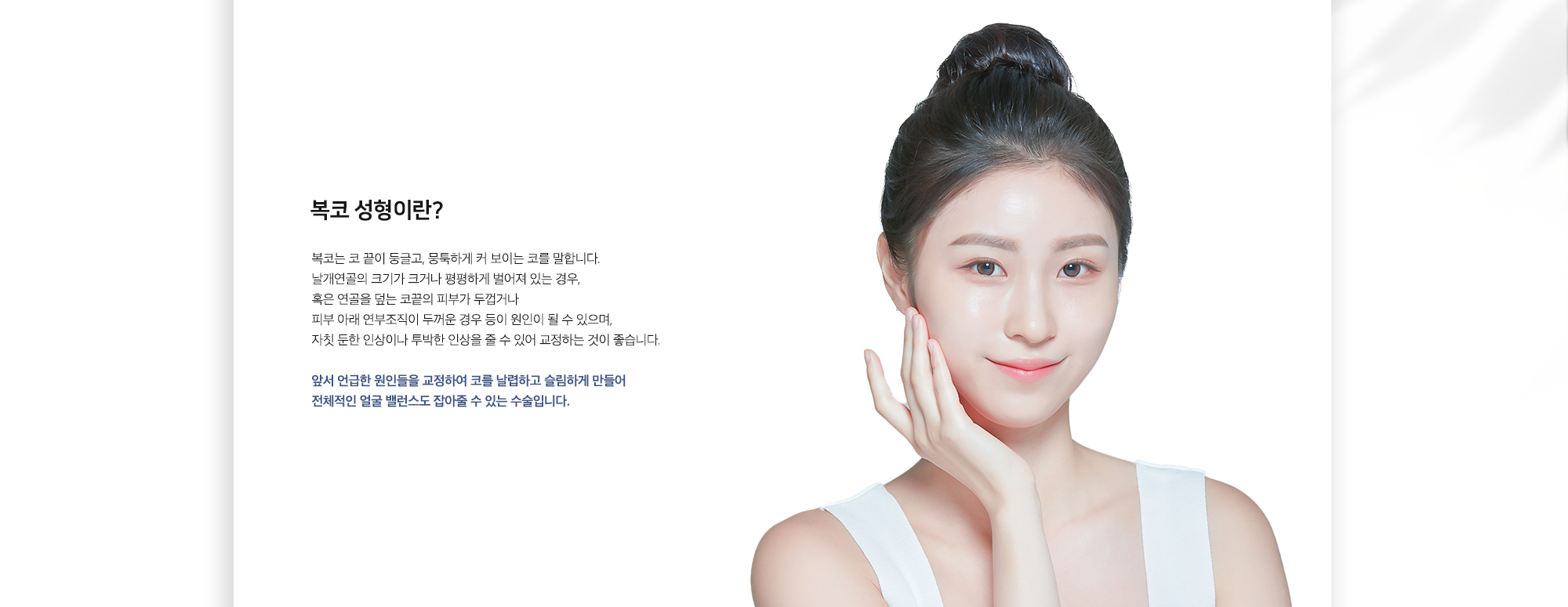 복코 성형이란? 복코는 코 끝이 둥글고, 뭉뚝하게 커 보이는 코를 말합니다. 날개연골의 크기가 크거나 평평하게 벌어져 있는 경우, 혹은 연골을 덮는 골막의 피부가 두껍거나 피부 아래 연부조직의 두꺼운 경우 등이 원인이 될 수 있으며, 자칫 둔한 인상이나 투박한 인상을 줄 수 있어 교정하는 것이 좋습니다. 앞서 언급한 원인들을 교정하여 코를 날렵하고 슬림하게 만들어 전체적인 얼굴 밸런스도 잡아줄 수 있는 수술입니다.