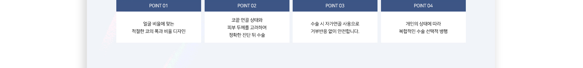 POINT 01 얼굴 비율에 맞는 적절한 코의 폭과 비율 디자인 POINT 02 코끝 연골 상태와 피부 두께를 고려하여 정확한 진단 뒤 수술 POINT 03 수술 시 자가연골 사용으로 거부반응 없이 안전합니다. POINT 04 개인의 상태에 따라 복합적인 수술 선택적 병행