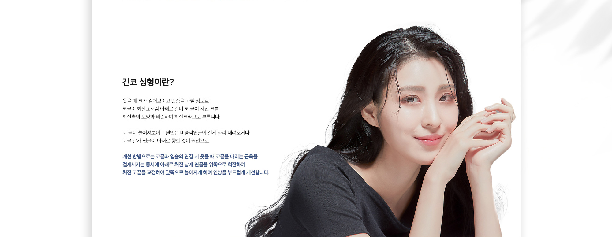 긴코 성형이란? 웃을 때 코가 길어보이고 인중을 가릴 정도로 코끝이 화살표처럼 아래로 길며 코 끝이 처진 코를 화살촉의 모양과 비슷하여 화살코라고도 부릅니다. 코 끝이 늘어져보이는 원인은 비중격연골이 길게 자라 내려오거나 코끝 날개 연골이 아래로 향한 것이 원인으로 개선 방법으로는 코끝과 입술의 연결 시 웃을 때 코끝을 내리는 근육을 절제시키는 동시에 아래로 처진 날개 연골을 위쪽으로 회전하여 처진 코끝을 교정하여 앞쪽으로 높아지게 하여 인상을 부드럽게 개선합니다.