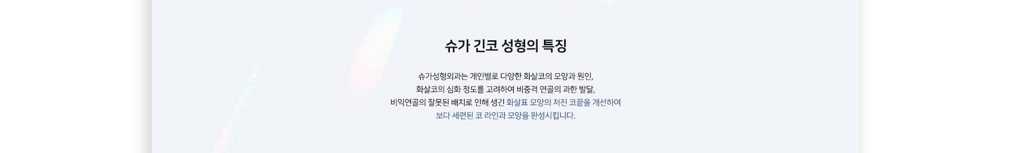 슈가 긴코 성형의 특징 슈가성형외과는 개인별로 다양한 화살코의 모양과 원인, 화살코의 심화 정도를 고려하여 비중격 연골의 과한 발달, 비익연골의 잘못된 배치로 인해 생긴 화살표 모양의 처진 코끝을 개선하여 보다 세련된 코 라인과 모양을 완성시킵니다.