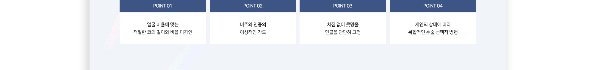 POINT 01 얼굴 비율에 맞는 적절한 코의 길이와 비율 디자인 POINT 02 비주와 인중의 이상적인 각도 POINT 03 처짐 없이 콧망울 연골을 단단히 고정 POINT 04 개인의 상태에 따라 복합적인 수술 선택적 병행