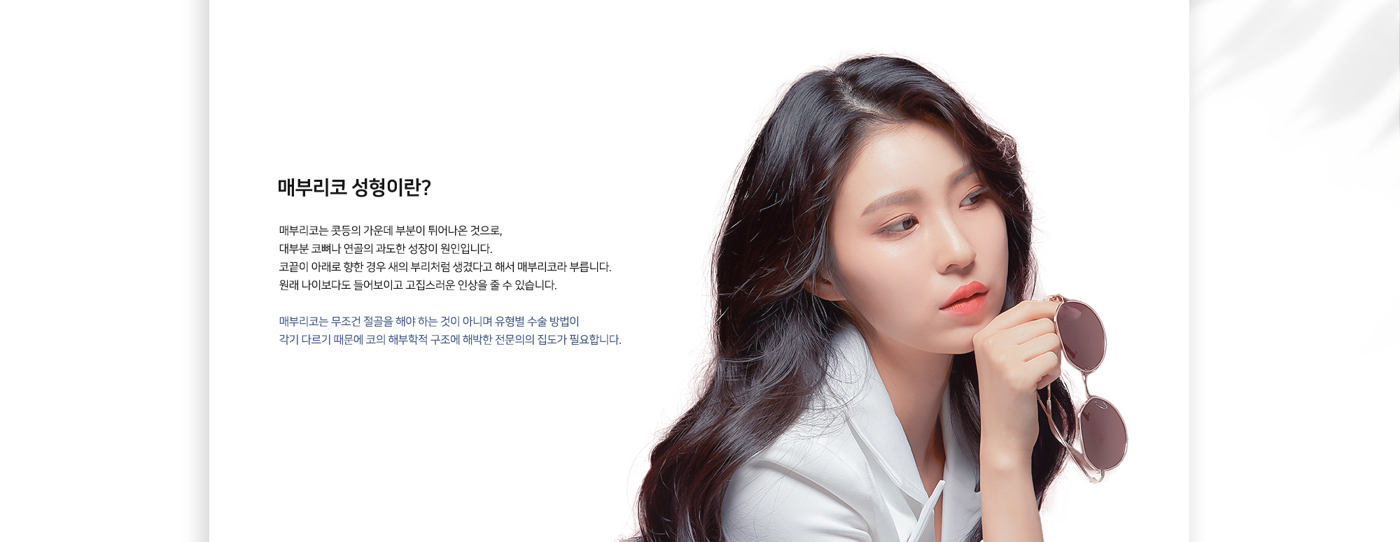 매부리코 성형이란? 매부리코는 콧등의 가운데 부분이 튀어나온 것으로, 대부분 코뼈나 연골의 과도한 성장이 원인입니다. 코끝이 아래로 향한 경우 쇠부리처럼 생겼다고 해서 매부리코라 부릅니다. 원래 나이보다 들어보이고 고집스러운 인상을 줄 수 있습니다. 매부리코는 무조건 절골을 해야 하는 것이 아니며 유형별 수술 방법이 각기 다르기 때문에 코의 해부학적 구조에 해박한 전문의의 집도가 필요합니다.