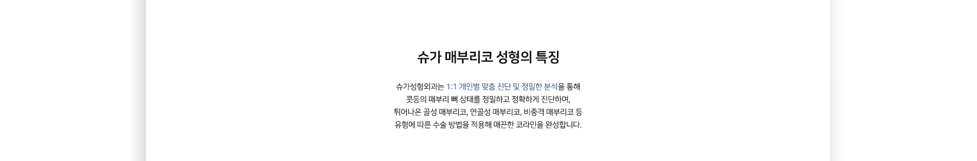 슈가 매부리코 성형의 특징 슈가성형외과는 1:1 개인별 맞춤 진단 및 정밀한 분석을 통해 콧등의 매부리 뼈 상태를 정밀하고 정확하게 진단하여, 튀어나온 골성 매부리코, 연골성 매부리코, 비중격 매부리코 등 유형에 따른 수술 방법을 적용해 매끈한 코라인을 완성합니다.