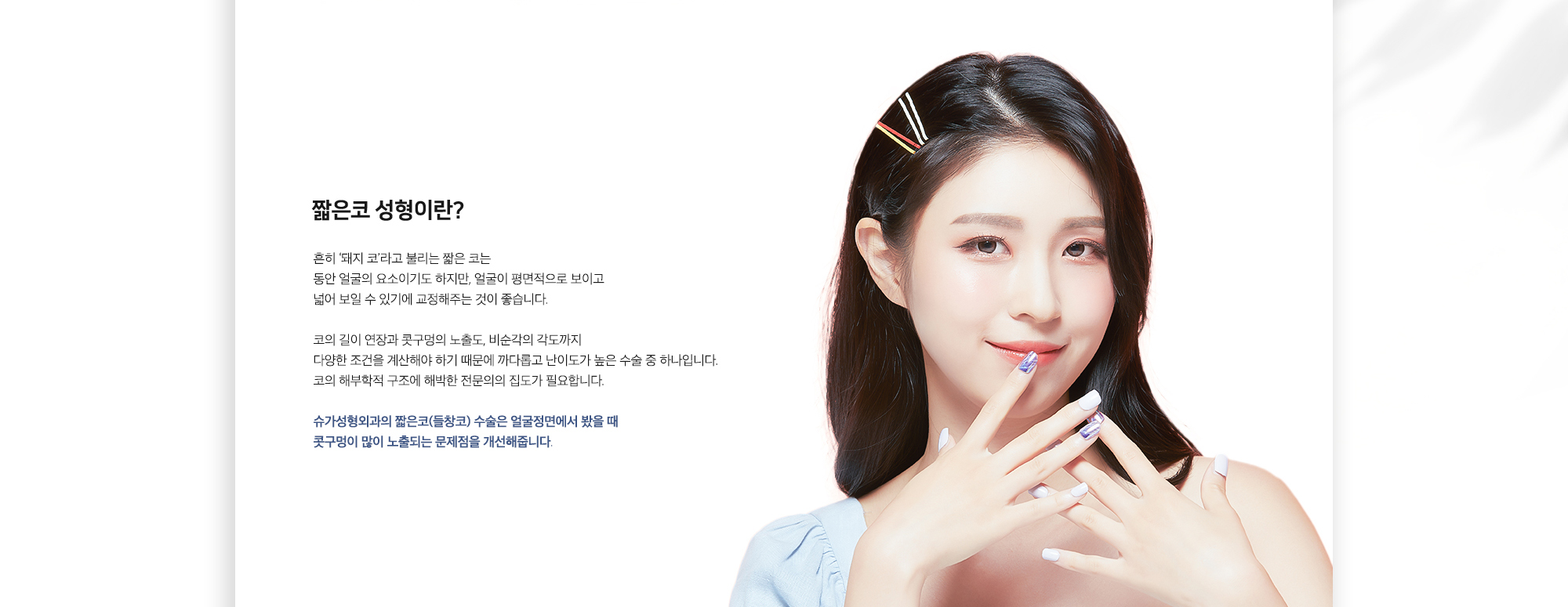 짧은코 성형이란? 흔히 '돼지 코'라고 불리는 짧은 코는 동안 얼굴의 요소이기도 하지만, 얼굴이 평면적으로 보이고 넓어 보일 수 있기에 교정해주는 것이 좋습니다. 코의 길이 연장과 콧구멍의 노출도, 비순각의 각도까지 다양한 조건을 계산해야 하기 때문에 까다롭고 난이도가 높은 수술 중 하나입니다. 코의 해부학적 구조에 해박한 전문의의 집도가 필요합니다. 슈가성형외과의 짧은코(들창코) 수술은 얼굴정면에서 봤을 때 콧구멍이 많이 노출되는 문제점을 개선해줍니다.