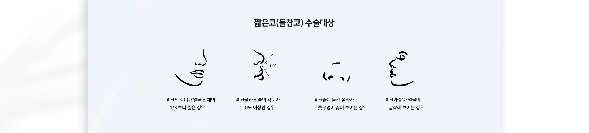 짧은코(들창코) 수술대상 # 코의 길이가 얼굴 전체의 1/3보다 짧은 경우 # 코끝과 입술의 각도가 110도 이상인 경우 # 코끝이 들려 올라가 콧구멍이 많이 보이는 경우 # 코가 짧아 얼굴이 납작해 보이는 경우