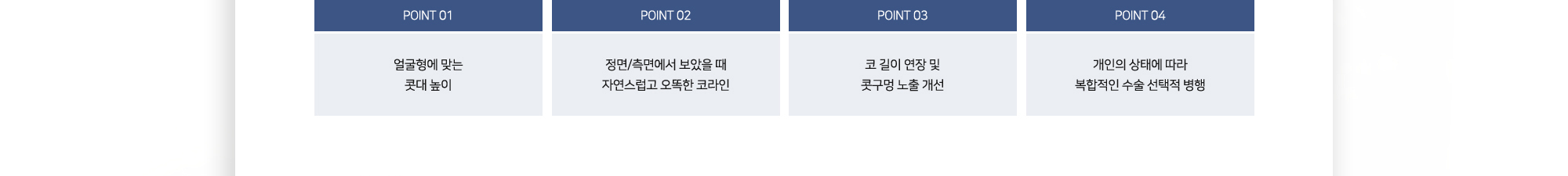 POINT 01 얼굴형에 맞는 콧대 높이 POINT 02 정면·측면에서 보았을 때 자연스럽고 오뚝한 코라인 POINT 03 코 길이 연장 및 콧구멍 노출 개선 POINT 04 개인의 상태에 따라 복합적인 수술 선택적 병행
