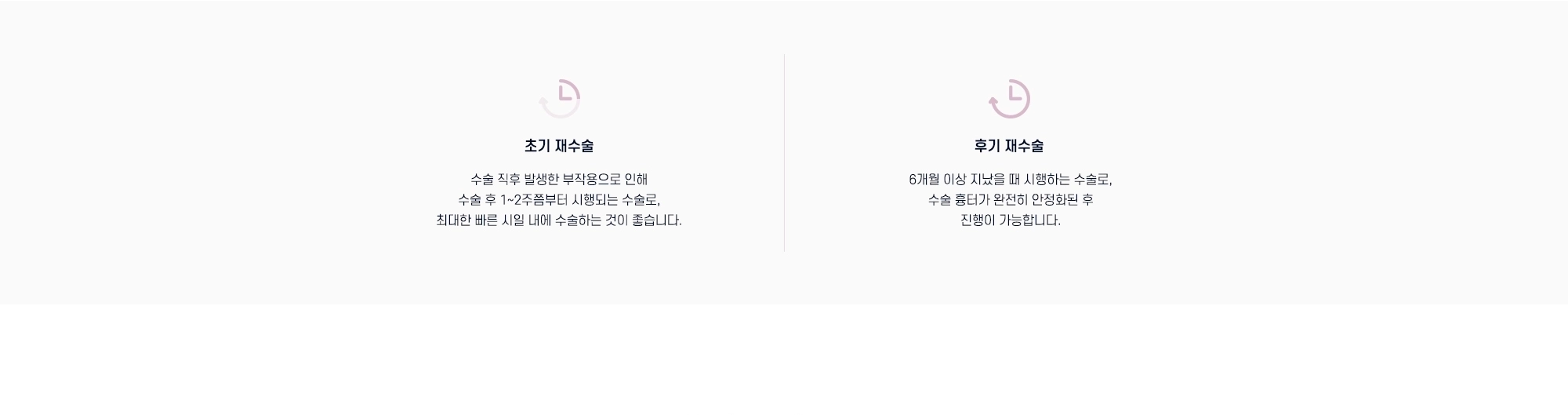 초기 재수술: 수술 직후 발생한 부작용으로 인해 수술 후 1~2주쯤부터 시행되는 수술로, 최대한 빠른 시일 내에 수술하는 것이 좋습니다. 후기 재수술: 6개월 이상 지났을 때 시행하는 수술로, 수술 흉터가 완전히 안정화된 후 진행이 가능합니다.