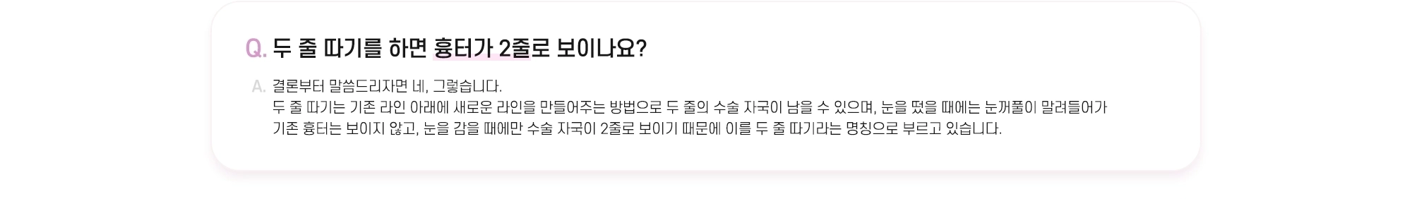 Q. 두 줄 따기를 하면 흉터가 2줄로 보이나요? A. 결론부터 말씀드리자면 네, 그렇습니다. 두 줄 따기는 기존 라인 아래에 새로운 라인을 만들어주는 방법으로 두 줄의 수술 자국이 남을 수 있으며, 눈을 떴을 때에는 눈꺼풀이 말려들어가 기존 흉터는 보이지 않고, 눈을 감을 때에만 수술 자국이 2줄로 보이기 때문에 이를 두 줄 따기라는 명칭으로 부르고 있습니다.