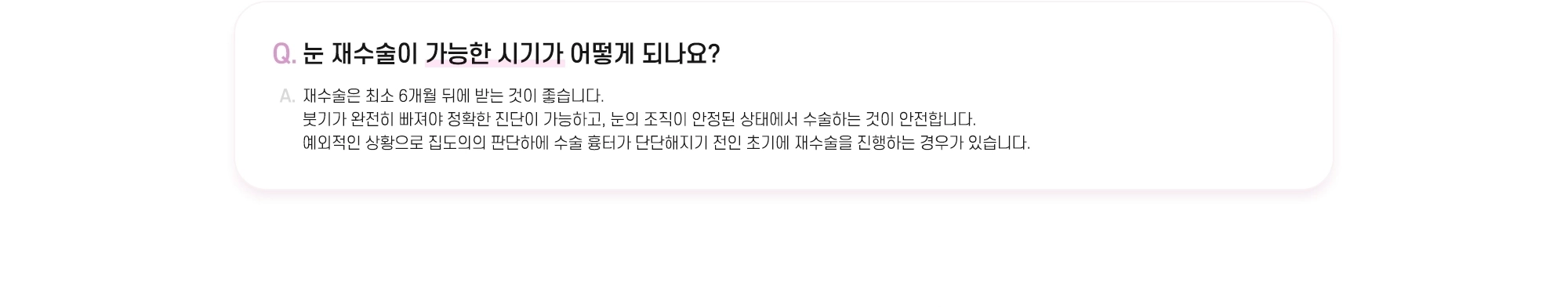 Q. 눈 재수술이 가능한 시기가 어떻게 되나요? A. 재수술은 최소 6개월 뒤에 받는 것이 좋습니다. 붓기가 완전히 빠져야 정확한 진단이 가능하고, 눈의 조직이 안정된 상태에서 수술하는 것이 안전합니다. 예외적인 상황으로 집도의의 판단하에 수술 흉터가 단단해지기 전인 초기에 재수술을 진행하는 경우가 있습니다.