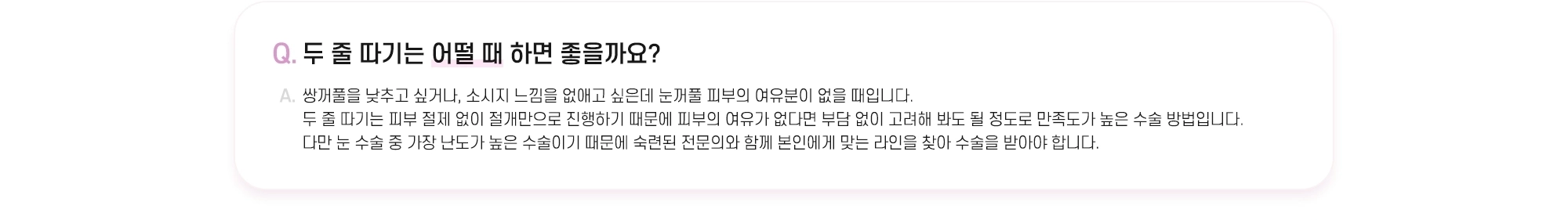 Q. 두 줄 따기는 어떨 때 하면 좋을까요? A. 쌍꺼풀을 낮추고 싶거나, 소시지 느낌을 없애고 싶은데 눈꺼풀 피부의 여유분이 없을 때입니다. 두 줄 따기는 피부 절제 없이 절개만으로 진행하기 때문에 피부의 여유가 없다면 부담 없이 고려해 봐도 될 정도로 만족도가 높은 수술 방법입니다. 다만 눈 수술 중 가장 난도가 높은 수술이기 때문에 숙련된 전문의와 함께 본인에게 맞는 라인을 찾아 수술을 받아야 합니다.