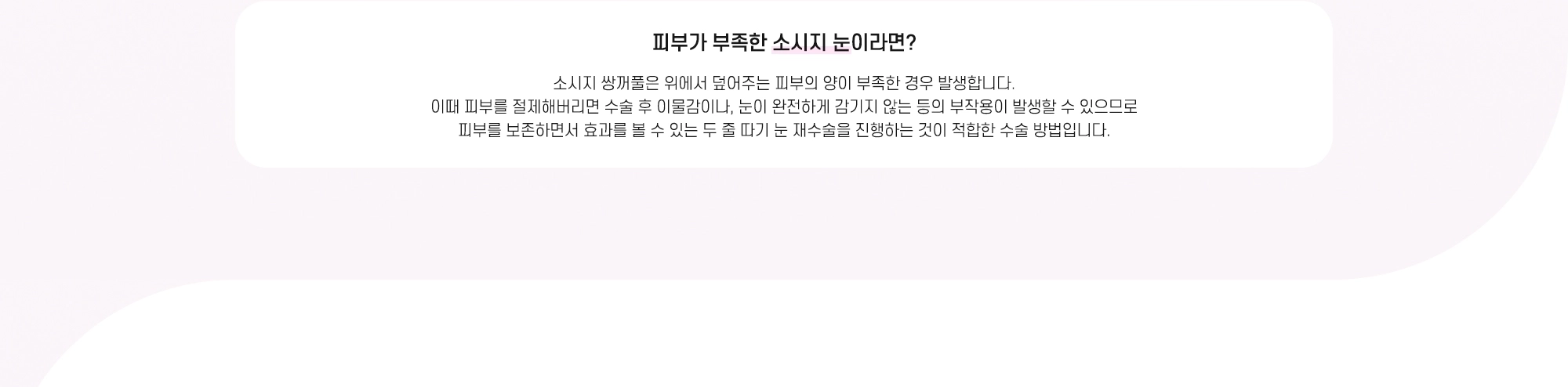 피부가 부족한 소시지 눈이라면? 소시지 쌍꺼풀은 위에서 덮어주는 피부의 양이 부족한 경우 발생합니다. 이때 피부를 절제해버리면 수술 후 이물감이나, 눈이 완전하게 감기지 않는 등의 부작용이 발생할 수 있으므로 피부를 보존하면서 효과를 볼 수 있는 두 줄 따기 눈 재수술을 진행하는 것이 적합한 수술 방법입니다.