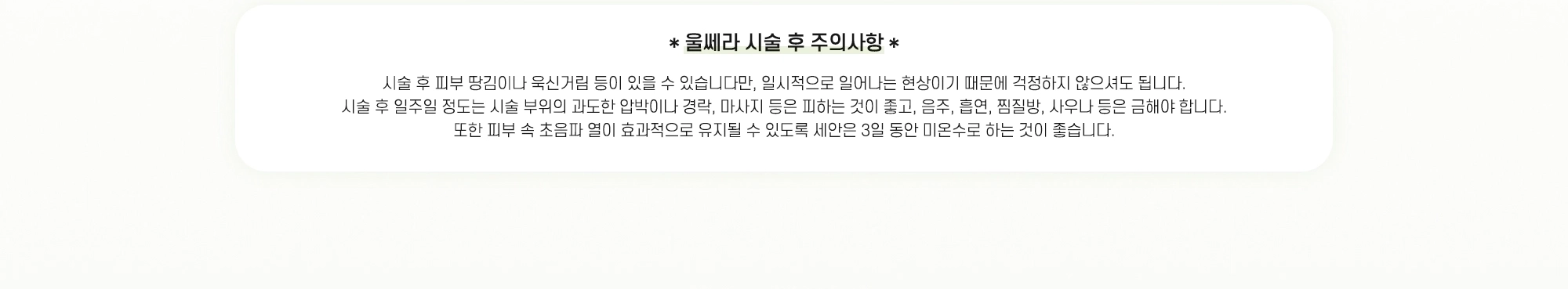 *울쎄라 시술 후 주의사항* 시술 후 피부 땅김이나 욱신거림 등이 있을 수 있습니다만, 일시적으로 일어나는 현상이기 때문에 걱정하지 않으셔도 됩니다. 시술 후 일주일 정도는 시술 부위의 과도한 압박이나 경락, 마사지 등은 피하는 것이 좋고, 음주, 흡연, 찜질방, 사우나 등은 금해야 합니다. 또한 피부 속 초음파 열이 효과적으로 유지될 수 있도록 세안은 3일 동안 미온수로 하는 것이 좋습니다.