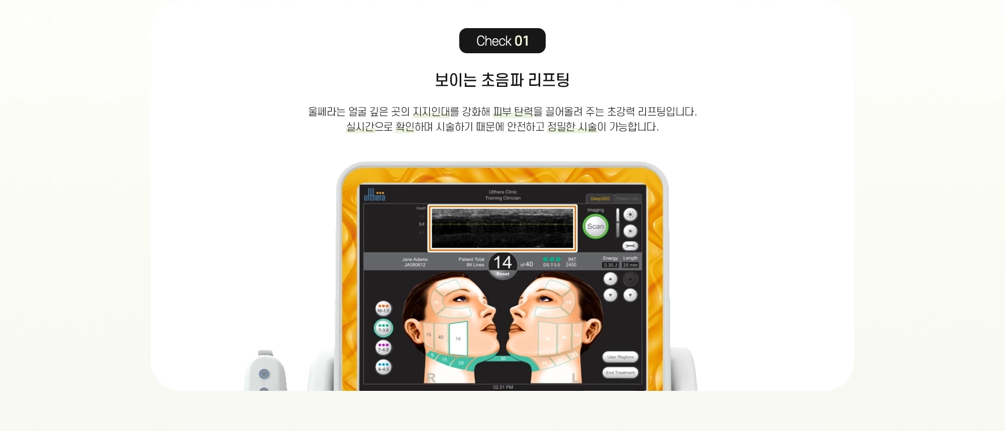 Check 01 보이는 초음파 리프팅 - 울쎄라는 얼굴 깊은 곳의 지지인대를 강화해 피부 탄력을 끌어올려 주는 초강력 리프팅입니다. 실시간으로 확인하며 시술하기 때문에 안전하고 정밀한 시술이 가능합니다.
