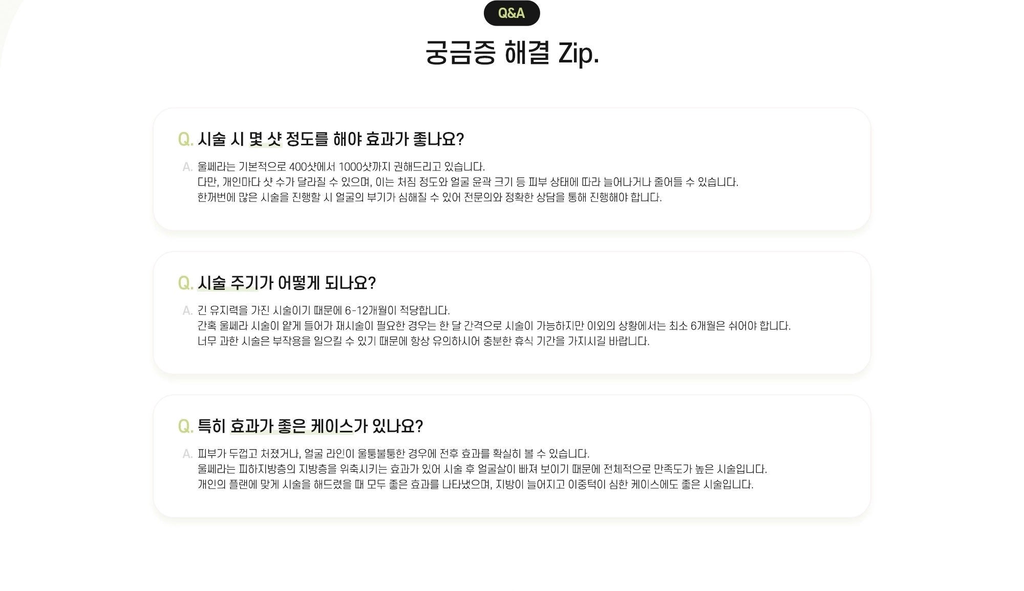 Q&A 궁금증 해결 Zip. Q. 시술 시 몇 샷 정도를 해야 효과가 좋나요? A. 울쎄라는 기본적으로 400샷에서 1000샷까지 권해드리고 있습니다. 다만, 개인마다 샷 수가 달라질 수 있으며, 이는 처짐 정도와 얼굴 윤곽 크기 등 피부 상태에 따라 늘어나거나 줄어들 수 있습니다. 한꺼번에 많은 시술을 진행할 시 얼굴의 부기가 심해질 수 있어 전문의와 정확한 상담을 통해 진행해야 합니다. Q. 시술 주기가 어떻게 되나요? A. 긴 유지력을 가진 시술이기 때문에 6-12개월이 적당합니다. 간혹 울쎄라 시술이 얕게 들어가 재시술이 필요한 경우는 한 달 간격으로 시술이 가능하지만 이외의 상황에서는 최소 6개월은 쉬어야 합니다. 너무 과한 시술은 부작용을 일으킬 수 있기 때문에 항상 유의하시어 충분한 휴식 기간을 가지시길 바랍니다. Q. 특히 효과가 좋은 케이스가 있나요? A. 피부가 두껍고 처졌거나, 얼굴 라인이 울퉁불퉁한 경우에 전후 효과를 확실히 볼 수 있습니다. 울쎄라는 피하지방층의 지방층을 위축시키는 효과가 있어 시술 후 얼굴살이 빠져 보이기 때문에 전체적으로 만족도가 높은 시술입니다. 개인의 플랜에 맞게 시술을 해드렸을 때 모두 좋은 효과를 나타냈으며, 지방이 늘어지고 이중턱이 심한 케이스에도 좋은 시술입니다.