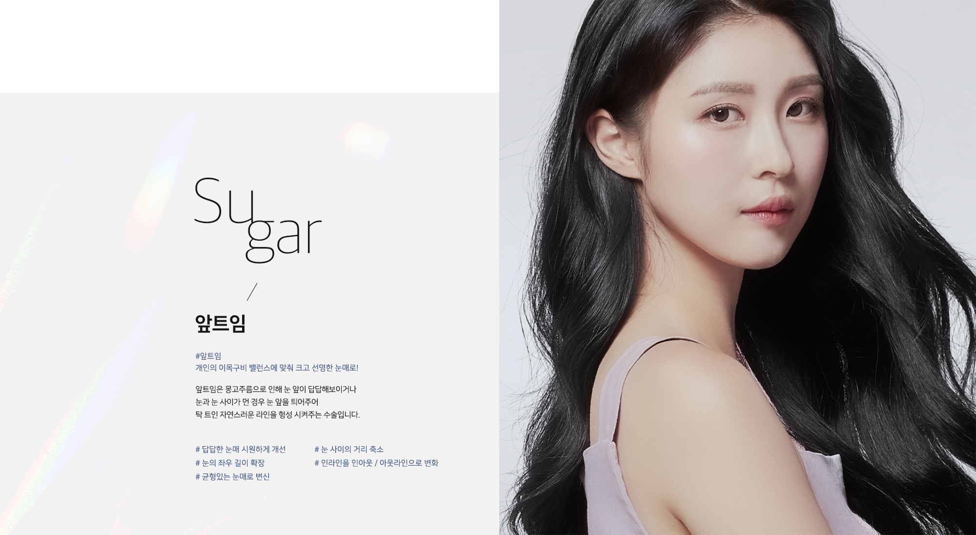 [앞트임] Sugar / 앞트임 #앞트임 개인의 이목구비 밸런스에 맞춰 크고 선명한 눈매로! 앞트임은 몽고주름으로 인해 눈 앞이 답답해보이거나 눈과 눈 사이가 먼 경우 눈 앞을 틔어주어 탁 트인 자연스러운 라인을 형성 시켜주는 수술입니다. # 답답한 눈매 시원하게 개선 # 눈 사이의 거리 축소 # 눈의 좌우 길이 확장 # 인라인을 인아웃 / 아웃라인으로 변화 # 균형있는 눈매로 변신