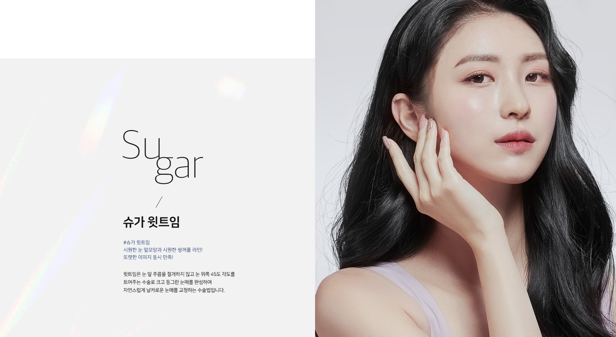 [슈가 윗트임] Sugar / 슈가 윗트임 #슈가 윗트임 시원한 눈 앞모양과 시원한 쌍꺼풀 라인! 또렷한 이미지 동시 만족! 윗트임은 눈 앞 주름을 절개하지 않고 눈 위쪽 45도 각도를 트여주는 수술로 크고 동그란 눈매를 완성하여 자연스럽게 날카로운 눈매를 교정하는 수술법입니다.