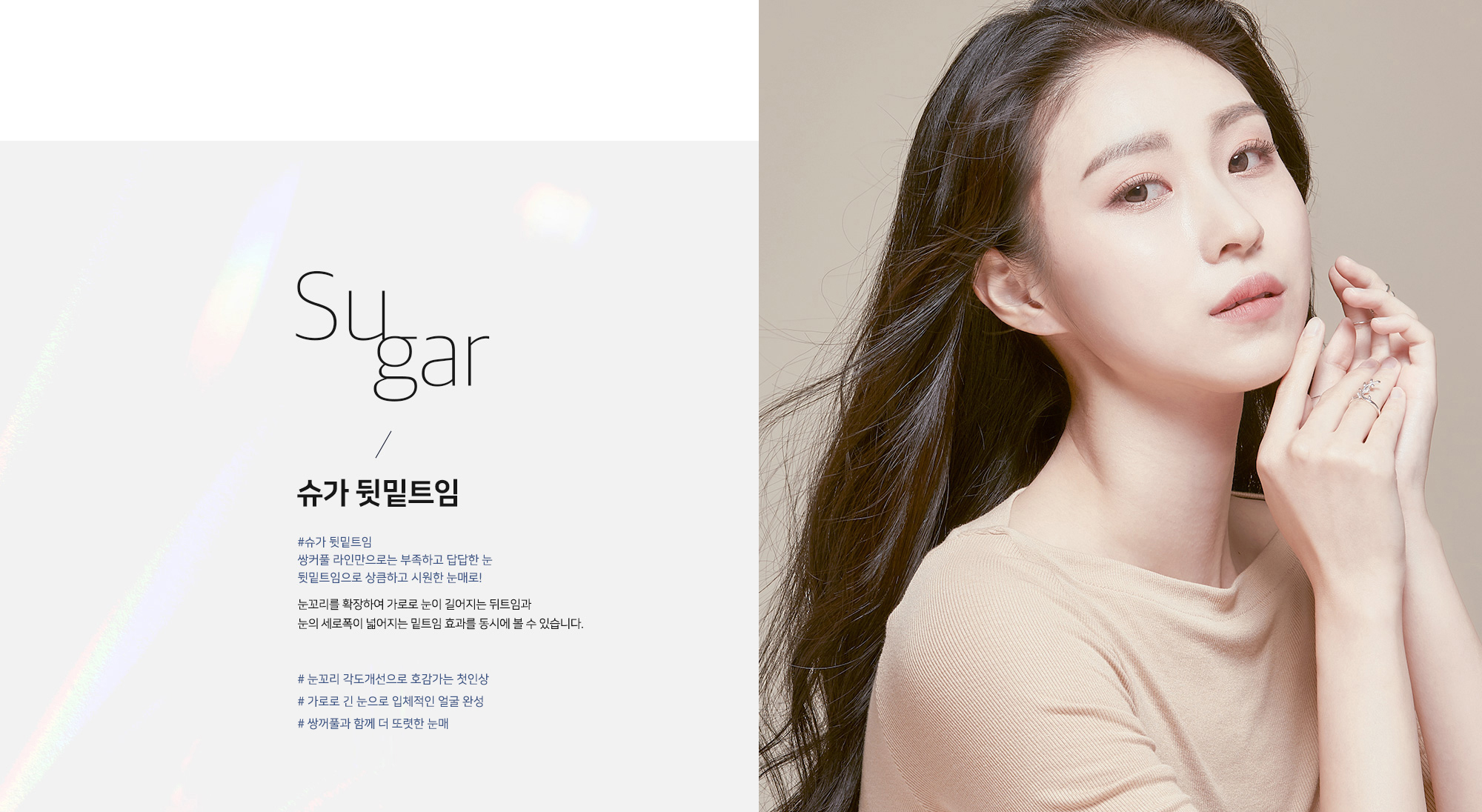 [슈가 뒷밑트임] Sugar / 슈가 뒷밑트임 #슈가 뒷밑트임 쌍커풀 라인만으로는 부족하고 답답한 눈 뒷밑트임으로 상큼하고 시원한 눈매로! 눈꼬리를 확장하여 가로로 눈이 길어지는 뒤트임과 눈의 세로폭이 넓어지는 밑트임 효과를 동시에 볼 수 있습니다. # 눈꼬리 각도개선으로 호감가는 첫인상 # 가로로 긴 눈으로 입체적인 얼굴 완성 # 쌍꺼풀과 함께 더 또렷한 눈매